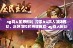 ag真人国际游戏-探索AG真人国际游戏，超越虚拟的极致体验-ag真人国际游戏