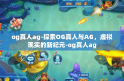 og真人ag-探索OG真人与AG，虚拟现实的新纪元-og真人ag