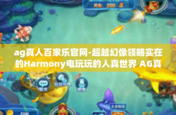 ag真人百家乐官网-超越幻像领略实在的Harmony电玩玩的人真世界 AG真人百家乐官网的魅力探索之旅-ag真人百家乐官网