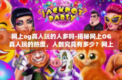 网上og真人玩的人多吗-揭秘网上OG真人玩的热度，人数究竟有多少？网上og真人玩的人多吗