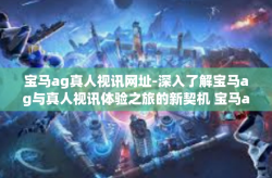 宝马ag真人视讯网址-深入了解宝马ag与真人视讯体验之旅的新契机 宝马ag真人视讯网址