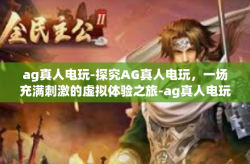 ag真人电玩-探究AG真人电玩，一场充满刺激的虚拟体验之旅-ag真人电玩