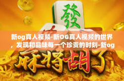 新og真人视频-新OG真人视频的世界，发现和品味每一个珍贵的时刻-新og真人视频