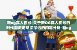 新og真人视频-关于新OG真人视频的时代潮流与意义深远的内容分析-新og真人视频