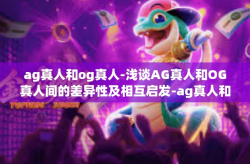 ag真人和og真人-浅谈AG真人和OG真人间的差异性及相互启发-ag真人和og真人