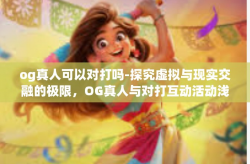 og真人可以对打吗-探究虚拟与现实交融的极限，OG真人与对打互动活动浅析-og真人可以对打吗