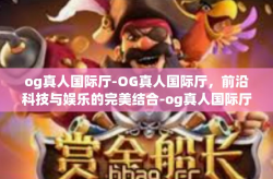 og真人国际厅-OG真人国际厅，前沿科技与娱乐的完美结合-og真人国际厅