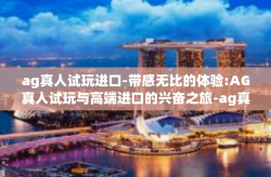 ag真人试玩进口-带感无比的体验:AG真人试玩与高端进口的兴奋之旅-ag真人试玩进口