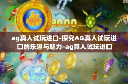 ag真人试玩进口-探究AG真人试玩进口的乐趣与魅力-ag真人试玩进口