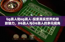 bg真人和og真人-探索真实世界的极致魅力，BG真人与OG真人的多元视角-bg真人和og真人
