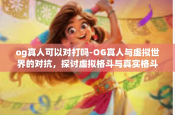 og真人可以对打吗-OG真人与虚拟世界的对抗，探讨虚拟格斗与真实格斗的交融与落差。og真人可以对打吗