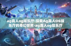 ag真人og娱乐厅-探索Ag真人OG娱乐厅的奇幻世界-ag真人og娱乐厅