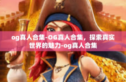 og真人合集-OG真人合集，探索真实世界的魅力-og真人合集
