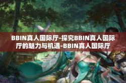 BBIN真人国际厅-探究BBIN真人国际厅的魅力与机遇-BBIN真人国际厅