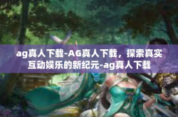 ag真人下载-AG真人下载，探索真实互动娱乐的新纪元-ag真人下载