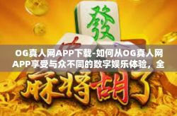 OG真人网APP下载-如何从OG真人网APP享受与众不同的数字娱乐体验，全面解析APP下载事项-OG真人网APP下载