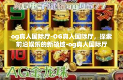 og真人国际厅-OG真人国际厅，探索前沿娱乐的新领域-og真人国际厅