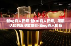 新og真人视频-新OG真人视频，颠覆认知的沉浸式体验-新og真人视频