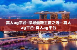 真人ag平台-探寻最新主流之选—真人ag平台-真人ag平台