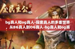 bg真人和og真人-探索真人的多重世界，从BG真人到OG真人-bg真人和og真人
