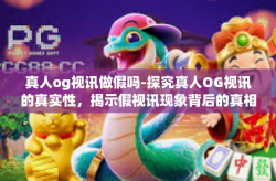 真人og视讯做假吗-探究真人OG视讯的真实性，揭示假视讯现象背后的真相-真人og视讯做假吗