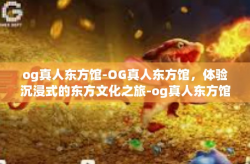 og真人东方馆-OG真人东方馆，体验沉浸式的东方文化之旅-og真人东方馆