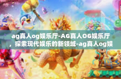 ag真人og娱乐厅-AG真人OG娱乐厅，探索现代娱乐的新领域-ag真人og娱乐厅