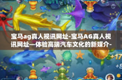 宝马ag真人视讯网址-宝马AG真人视讯网址—体验高端汽车文化的新媒介-宝马ag真人视讯网址