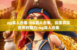 og真人合集-OG真人合集，探索真实世界的魅力-og真人合集