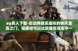 ag真人下载-启动跨越实虚拟的快乐宝库之门，链接你可以比较像在现实中一样的世界—AG真人下载-ag真人下载
