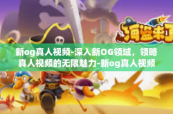 新og真人视频-深入新OG领域，领略真人视频的无限魅力-新og真人视频