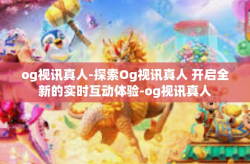 og视讯真人-探索Og视讯真人 开启全新的实时互动体验-og视讯真人