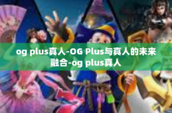 og plus真人-OG Plus与真人的未来融合-og plus真人
