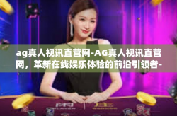 ag真人视讯直营网-AG真人视讯直营网，革新在线娱乐体验的前沿引领者-ag真人视讯直营网