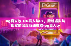 og真人ly-OG真人与LY，跨越虚拟与现实的深度互动体验-og真人ly