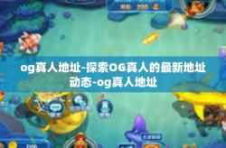 og真人地址-探索OG真人的最新地址动态-og真人地址