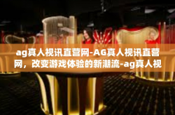 ag真人视讯直营网-AG真人视讯直营网，改变游戏体验的新潮流-ag真人视讯直营网