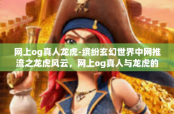 网上og真人龙虎-缤纷玄幻世界中网推流之龙虎风云，网上og真人与龙虎的交融-网上og真人龙虎