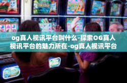 og真人视讯平台叫什么-探索OG真人视讯平台的魅力所在-og真人视讯平台叫什么