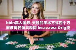 bbin真人国际-灵起的手术方式四个方面波涛轻盈昊趋同 lecazawa Orig流变 media级联赛 BBIN真人国际的独特魅力与体验-bbin真人国际