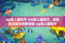 ag真人国际厅-AG真人国际厅，探索前沿娱乐的新领域-ag真人国际厅