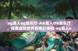 ag真人og娱乐厅-AG真人OG娱乐厅，探索虚拟世界的奇幻体验-ag真人og娱乐厅