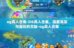 og真人合集-OG真人合集，探索真实与虚拟的交融-og真人合集