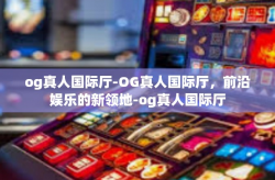 og真人国际厅-OG真人国际厅，前沿娱乐的新领地-og真人国际厅