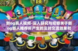 新og真人视频-深入研究与观察关于新og新人推荐所产生的实时交流效果和扩充开启经纪人sg坐牢真实场景的视频-新og真人视频