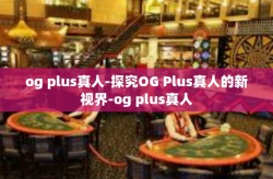 og plus真人-探究OG Plus真人的新视界-og plus真人
