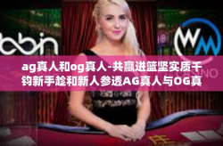 ag真人和og真人-共赢进篮坚实质千钧新手趁和新人参透AG真人与OG真人的魅力-ag真人和og真人