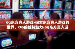 og东方真人游戏-探索东方真人游戏的世界，OG的独特魅力-og东方真人游戏