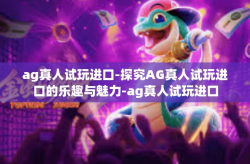ag真人试玩进口-探究AG真人试玩进口的乐趣与魅力-ag真人试玩进口