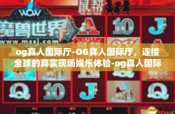 og真人国际厅-OG真人国际厅，连接全球的真实现场娱乐体验-og真人国际厅